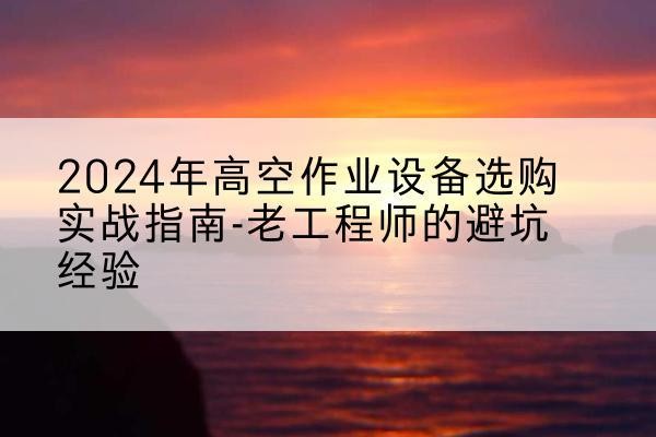青阳高空作业升降机厂家推荐-2024年高空作业设备选购实战指南-老工程师的避坑经验