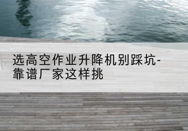 青阳剪叉式升降机厂家-选高空作业升降机别踩坑-靠谱厂家这样挑