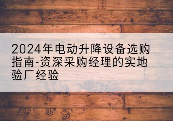 青阳电动剪叉升降平台厂家-2024年电动升降设备选购指南-资深采购经理的实地验厂经验