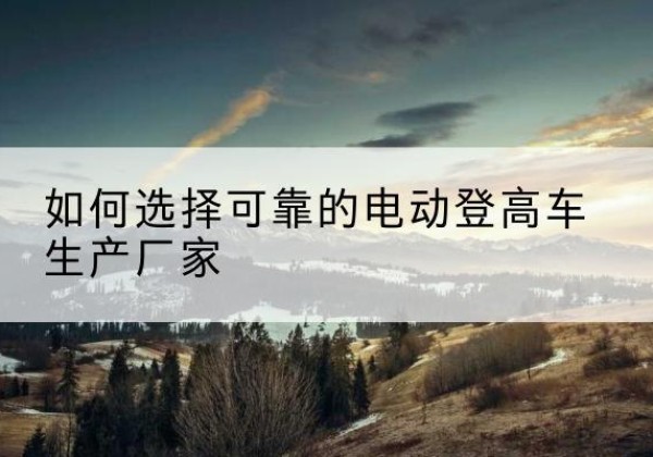 青阳电动登高车厂家-如何选择可靠的电动登高车生产厂家