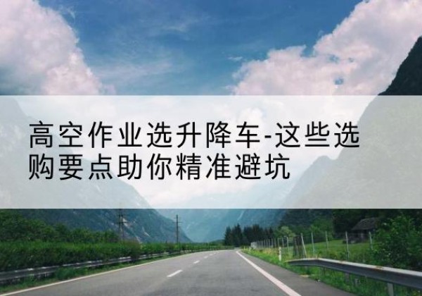 青阳升降车厂家-高空作业选升降车-这些选购要点助你*避坑