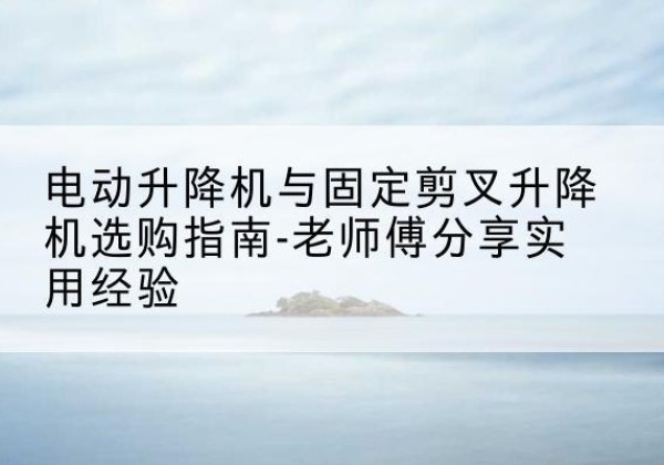 青阳电动升降机怎么选-电动升降机与固定剪叉升降机选购指南-老师傅分享实用经验
