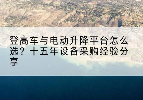青阳登高车厂家厂家-登高车与电动升降平台怎么选？十五年设备采购经验分享