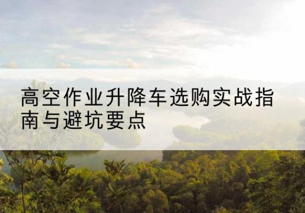 青阳升降车怎么选-高空作业升降车选购实战指南与避坑要点