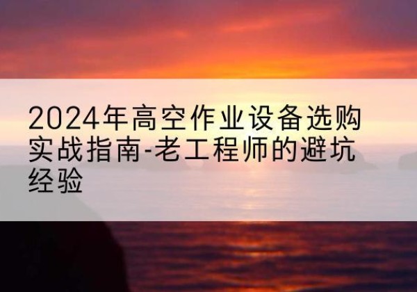 青阳高空作业升降机厂家推荐-2024年高空作业设备选购实战指南-老工程师的避坑经验
