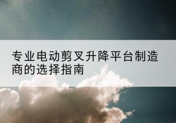 青阳电动剪叉升降平台厂家-专业电动剪叉升降平台制造商的选择指南